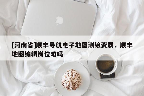 [河南省]順豐導航電子地圖測繪資質，順豐地圖編輯崗位難嗎