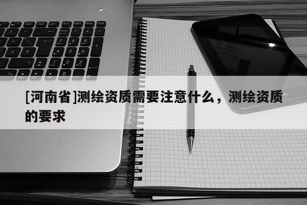 [河南省]測繪資質(zhì)需要注意什么，測繪資質(zhì)的要求
