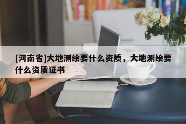 [河南省]大地測繪要什么資質，大地測繪要什么資質證書