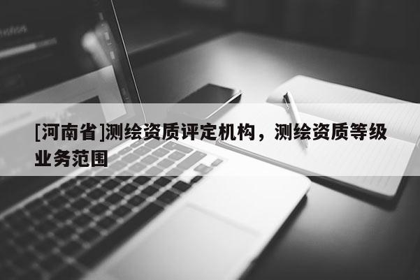 [河南省]測繪資質(zhì)評定機(jī)構(gòu)，測繪資質(zhì)等級業(yè)務(wù)范圍