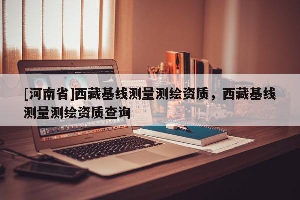 [河南省] *** 基線測量測繪資質， *** 基線測量測繪資質查詢
