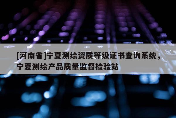 [河南省]寧夏測繪資質等級證書查詢系統，寧夏測繪產品質量監督檢驗站