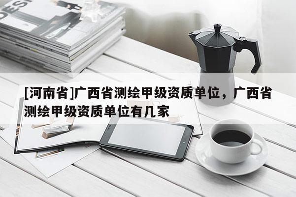 [河南省]廣西省測(cè)繪甲級(jí)資質(zhì)單位，廣西省測(cè)繪甲級(jí)資質(zhì)單位有幾家