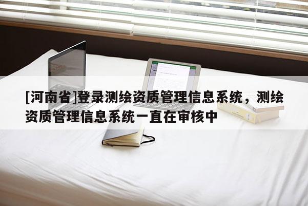 [河南省]登錄測繪資質管理信息系統，測繪資質管理信息系統一直在審核中