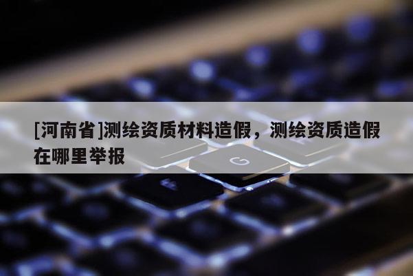 [河南省]測繪資質材料造假，測繪資質造假在哪里舉報