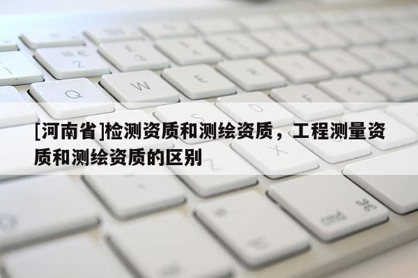 [河南省]檢測資質和測繪資質，工程測量資質和測繪資質的區別