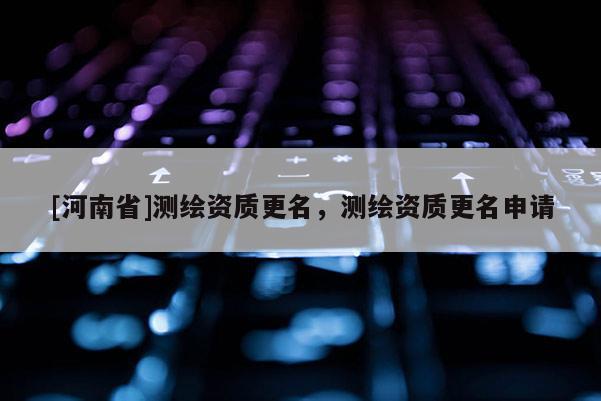 [河南省]測繪資質更名，測繪資質更名申請