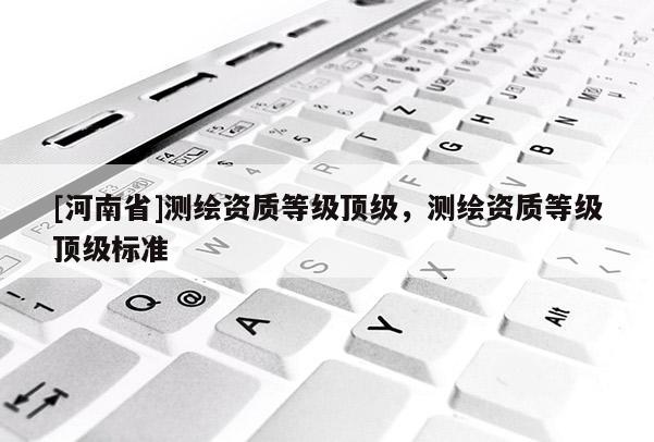 [河南省]測(cè)繪資質(zhì)等級(jí)頂級(jí)，測(cè)繪資質(zhì)等級(jí)頂級(jí)標(biāo)準(zhǔn)