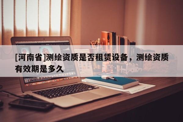 [河南省]測繪資質是否租賃設備，測繪資質有效期是多久