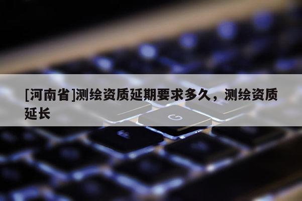 [河南省]測(cè)繪資質(zhì)延期要求多久，測(cè)繪資質(zhì)延長(zhǎng)