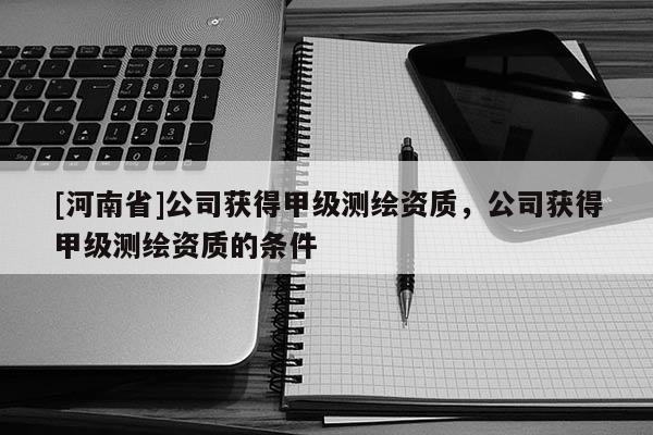 [河南省]公司獲得甲級測繪資質，公司獲得甲級測繪資質的條件