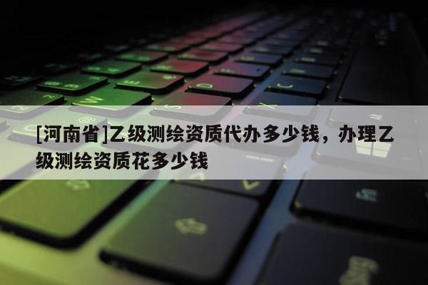 [河南省]乙級測繪資質代辦多少錢，辦理乙級測繪資質花多少錢