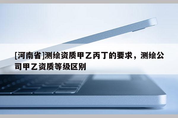 [河南省]測繪資質甲乙丙丁的要求，測繪公司甲乙資質等級區別