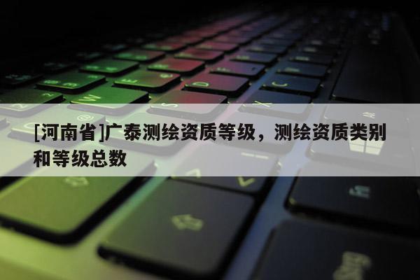 [河南省]廣泰測繪資質等級，測繪資質類別和等級總數