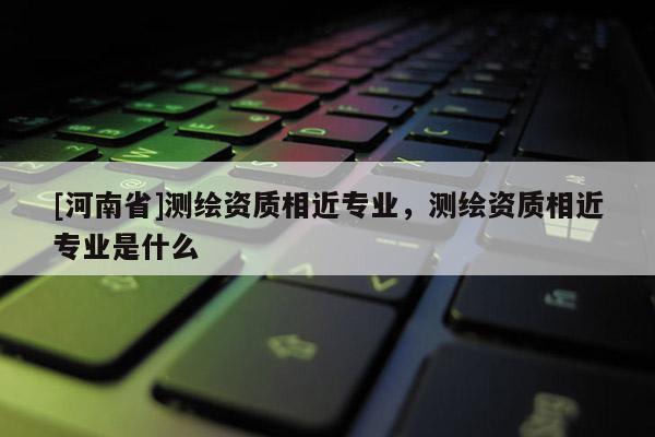 [河南省]測繪資質相近專業，測繪資質相近專業是什么