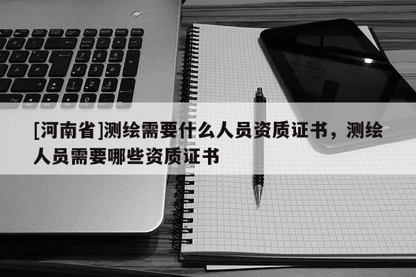 [河南省]測繪需要什么人員資質證書，測繪人員需要哪些資質證書
