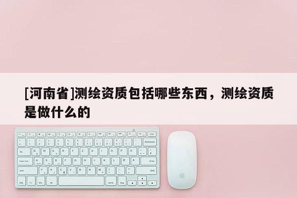 [河南省]測(cè)繪資質(zhì)包括哪些東西，測(cè)繪資質(zhì)是做什么的