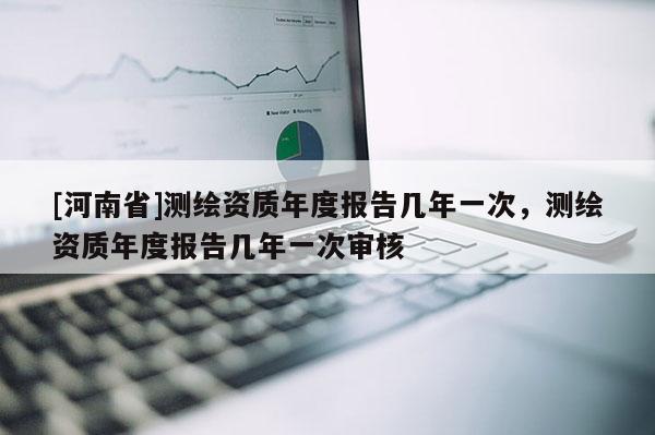[河南省]測繪資質(zhì)年度報(bào)告幾年一次，測繪資質(zhì)年度報(bào)告幾年一次審核