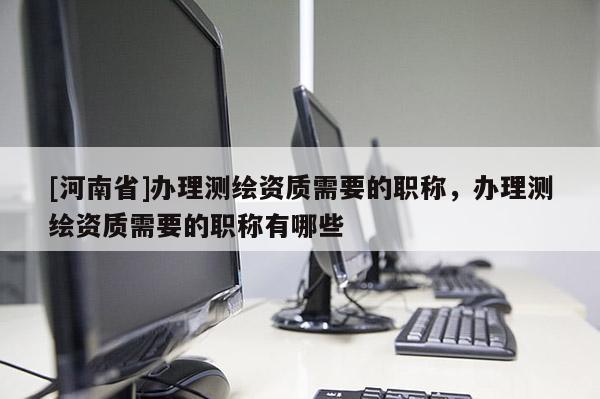[河南省]辦理測繪資質需要的職稱，辦理測繪資質需要的職稱有哪些