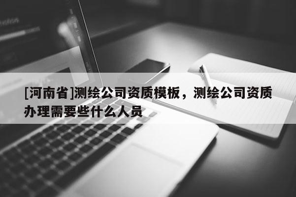 [河南省]測繪公司資質(zhì)模板，測繪公司資質(zhì)辦理需要些什么人員