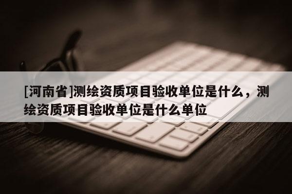 [河南省]測(cè)繪資質(zhì)項(xiàng)目驗(yàn)收單位是什么，測(cè)繪資質(zhì)項(xiàng)目驗(yàn)收單位是什么單位