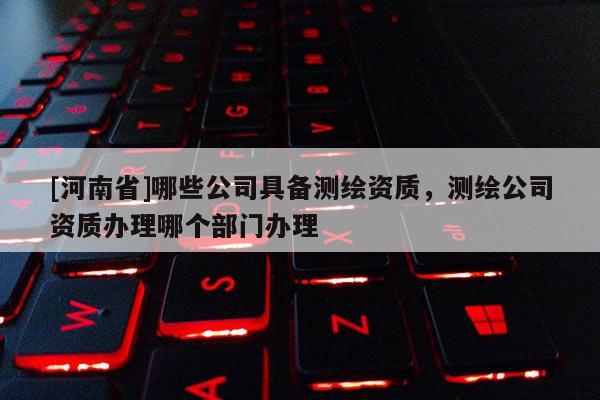 [河南省]哪些公司具備測繪資質，測繪公司資質辦理哪個部門辦理