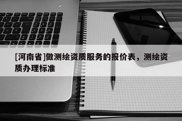 [河南省]做測繪資質服務的報價表，測繪資質辦理標準