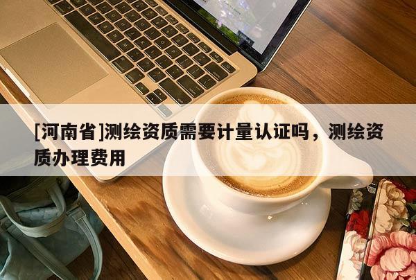 [河南省]測繪資質需要計量認證嗎，測繪資質辦理費用