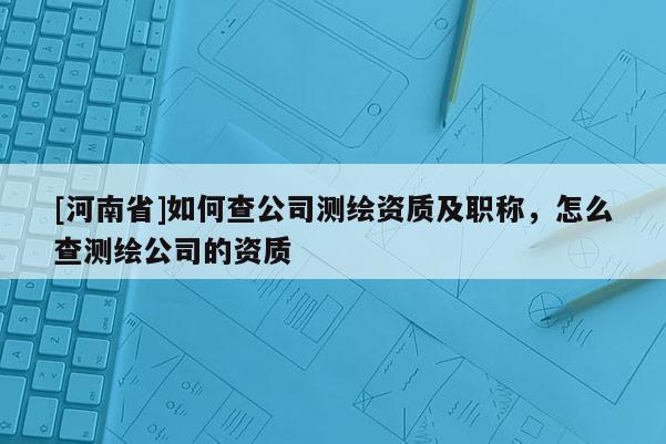 [河南省]如何查公司測繪資質及職稱，怎么查測繪公司的資質