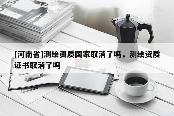 [河南省]測繪資質國家取消了嗎，測繪資質證書取消了嗎