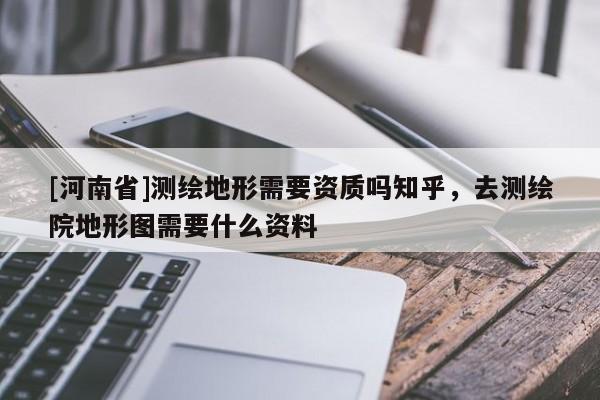 [河南省]測繪地形需要資質嗎知乎，去測繪院地形圖需要什么資料