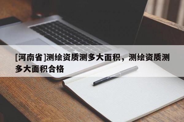 [河南省]測繪資質測多大面積，測繪資質測多大面積合格