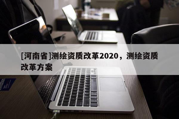 [河南省]測繪資質改革2020，測繪資質改革方案