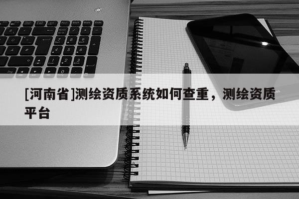 [河南省]測繪資質系統如何查重，測繪資質平臺