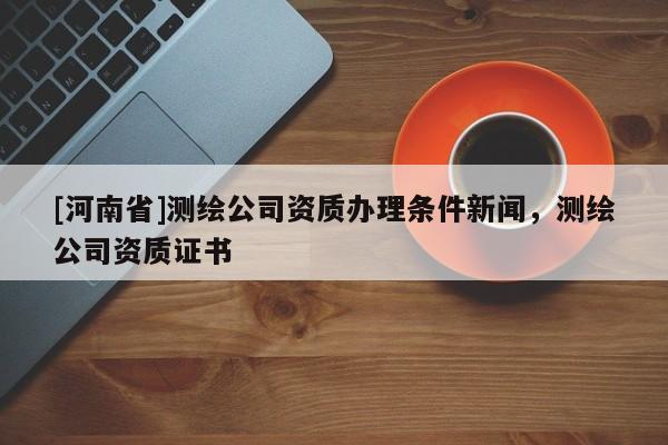 [河南省]測繪公司資質(zhì)辦理?xiàng)l件新聞，測繪公司資質(zhì)證書