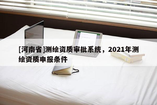 [河南省]測繪資質審批系統，2021年測繪資質申報條件