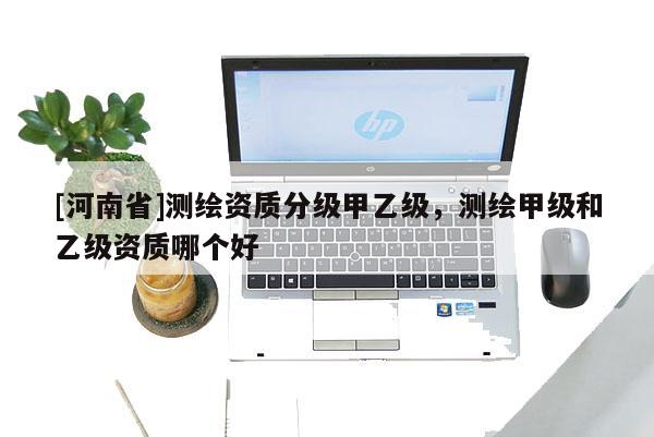 [河南省]測(cè)繪資質(zhì)分級(jí)甲乙級(jí)，測(cè)繪甲級(jí)和乙級(jí)資質(zhì)哪個(gè)好