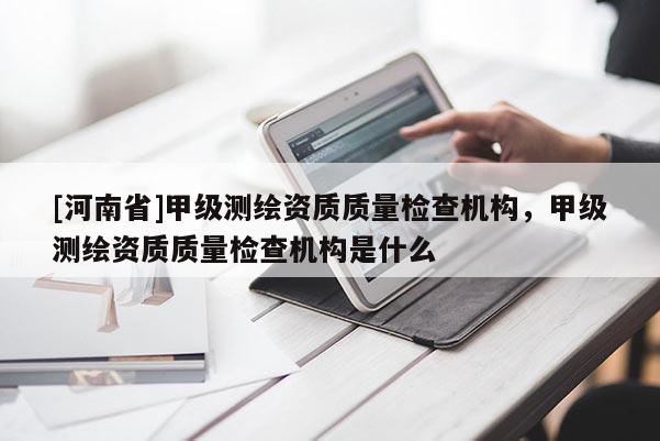 [河南省]甲級測繪資質(zhì)質(zhì)量檢查機構(gòu)，甲級測繪資質(zhì)質(zhì)量檢查機構(gòu)是什么