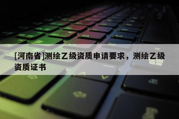 [河南省]測繪乙級資質申請要求，測繪乙級資質證書