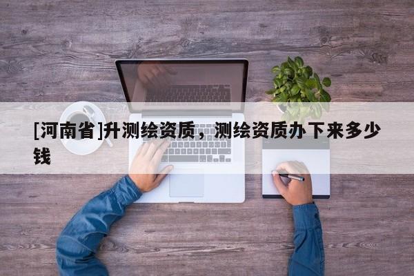 [河南省]升測繪資質，測繪資質辦下來多少錢