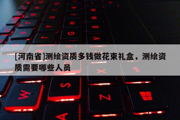 [河南省]測繪資質(zhì)多錢做花束禮盒，測繪資質(zhì)需要哪些人員