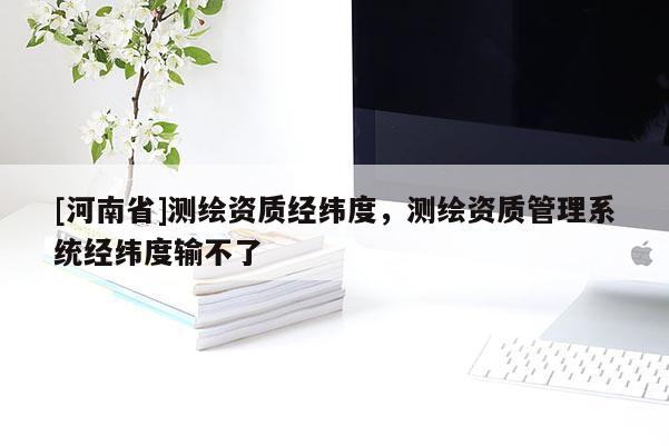 [河南省]測繪資質經緯度，測繪資質管理系統經緯度輸不了