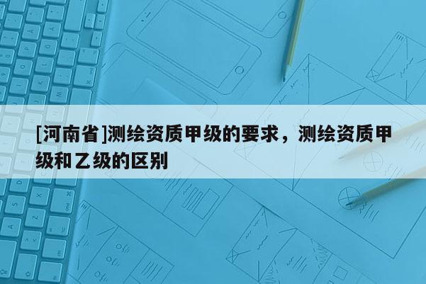 [河南省]測(cè)繪資質(zhì)甲級(jí)的要求，測(cè)繪資質(zhì)甲級(jí)和乙級(jí)的區(qū)別