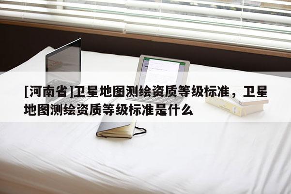 [河南省]衛星地圖測繪資質等級標準，衛星地圖測繪資質等級標準是什么