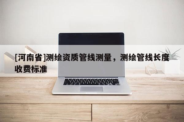 [河南省]測繪資質(zhì)管線測量，測繪管線長度收費(fèi)標(biāo)準(zhǔn)