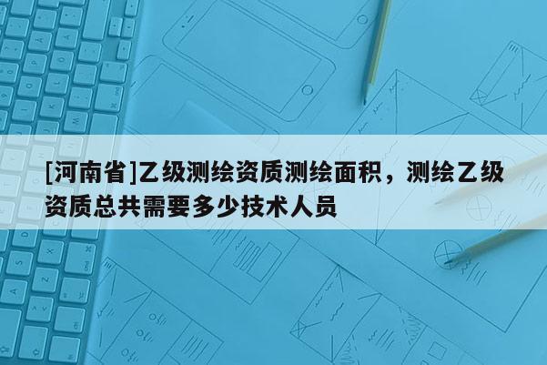 [河南省]乙級測繪資質測繪面積，測繪乙級資質總共需要多少技術人員