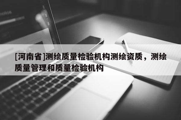 [河南省]測繪質量檢驗機構測繪資質，測繪質量管理和質量檢驗機構