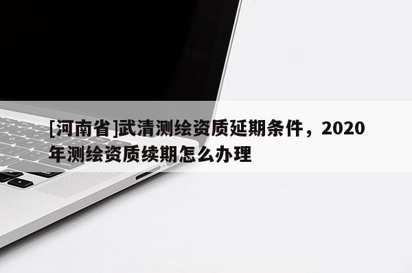 [河南省]武清測繪資質延期條件，2020年測繪資質續期怎么辦理