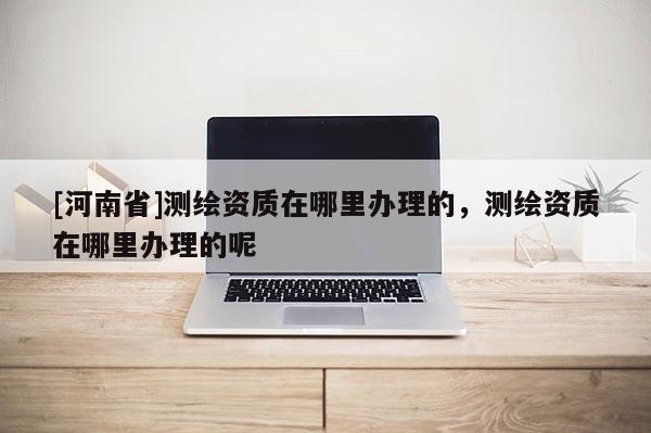 [河南省]測繪資質(zhì)在哪里辦理的，測繪資質(zhì)在哪里辦理的呢