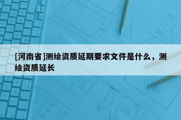 [河南省]測繪資質延期要求文件是什么，測繪資質延長